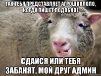 так тебя представляет агрошкололо, когда пишет подобное сдайся или тебя забанят, мой друг админ