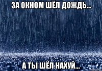 за окном шёл дождь... а ты шёл нахуй...