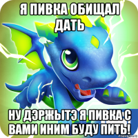 я пивка обищал дать ну дэржытэ я пивка с вами иним буду пить!