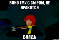 вино ему с сыром, не нравится блядь