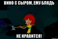 вино с сыром, ему блядь не нравится!