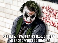  хочешь, я расскажу тебе, откуда у меня это чувство юмора?