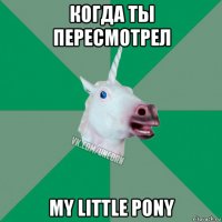 когда ты пересмотрел my little pony