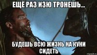 ещё раз изю тронешь... будешь всю жизнь на куни сидеть