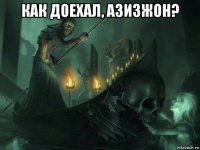 как доехал, азизжон? 