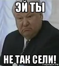 эй ты не так сели!