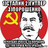 1)сталин 2)гитлер 3)порошенко печальна участь тех народов, где так героев,чуть уродов...