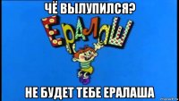 чё вылупился? не будет тебе ералаша