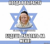 когда я вырасту будешь работать на меня!