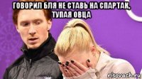 говорил бля не ставь на спартак, тупая овца 
