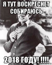 я тут воскреснет собираюсь 2018 году! !!!!