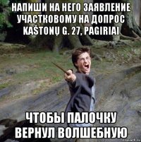 напиши на него заявление участковому на допрос kaštonų g. 27, pagiriai чтобы палочку вернул волшебную