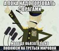 а пока надо торговать с врагами мы еще обязательно повоюем на третьей мировой
