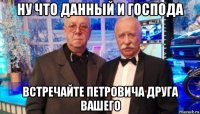 ну что данный и господа встречайте петровича друга вашего