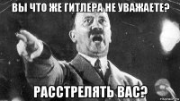 вы что же гитлера не уважаете? расстрелять вас?