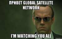 привет global satellite network i'm watching you all