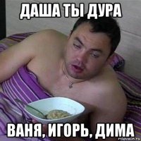 даша ты дура ваня, игорь, дима