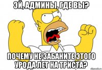 эй, админы, где вы? почему не забаните этого урода лет на триста?