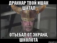 драккар твой ишак шатал отъебал от экрана, школота