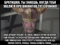 братишка, ты знаешь, когда тебя увели, я про викингов тут сочинил наш дракар плывёт в говне, виден путин на волне, там плывёт и эрдоган, порошенко там кабан, и ещё там тимошенко члён сосёт у лукашенко, и везде полно скота, тонны, тонны блиать говна...