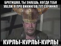 братишка, ты знаешь, когда тебя увели, я про викингов тут сочинил курлы-курлы-курлы