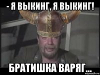 - я выкинг, я выкинг! братишка варяг...