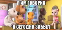 я им говорил в сегодня забыл