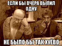если бы вчера выпил одну не было бы так хуёво