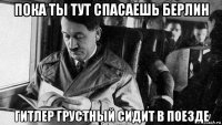 пока ты тут спасаешь берлин гитлер грустный сидит в поезде