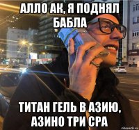 алло ак, я поднял бабла титан гель в азию, азино три сра