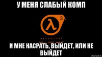 у меня слабый комп и мне насрать, выйдет, или не выйдет
