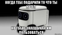 когда тебе подарили то что ты хотел но ты не знаешь как им пользоваться
