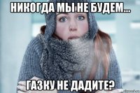 никогда мы не будем... газку не дадите?