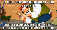 -я тебя съем!-сказал великан и так и не съел- и я тебя съем!-сказал человек и съел его- мораль токова не врите а то съедят!