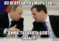 ну игореха... ну морозов... дима, ты опять блять забыл?
