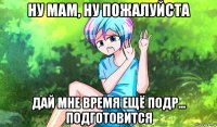 ну мам, ну пожалуйста дай мне время ещё подр... подготовится