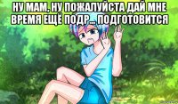 ну мам, ну пожалуйста дай мне время ещё подр... подготовится 