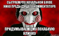 сыграем?по начальной букве ника предыдущего комментатора придумываем ему похабную кличку