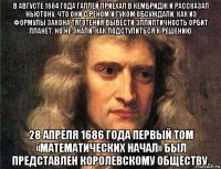 в августе 1684 года галлей приехал в кембридж и рассказал ньютону, что они с реном и гуком обсуждали, как из формулы закона тяготения вывести эллиптичность орбит планет, но не знали, как подступиться к решению. 28 апреля 1686 года первый том «математических начал» был представлен королевскому обществу.