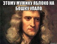 этому мужику яблоко на бошку упало 
