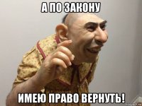 а по закону имею право вернуть!