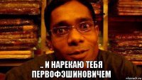  .. и нарекаю тебя первофэшиновичем