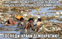 ...да скажи спасибо, что ты ещё не в какой нибудь тоталитарной белоруси живёшь! господи, храни демократию!