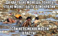 ...да как ты не можешь понять, что не может быть демократии если нет сменяемости власти!