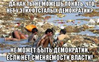 ...да как ты не можешь понять, что нет у этих отсталых демократии? не может быть демократии, если нет сменяемости власти!