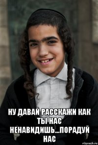  ну давай расскажи как ты нас ненавидишь...порадуй нас