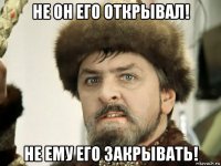 не он его открывал! не ему его закрывать!