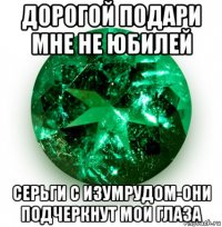 дорогой подари мне не юбилей серьги с изумрудом-они подчеркнут мои глаза