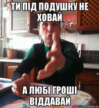 ти під подушку не ховай а любі гроші віддавай