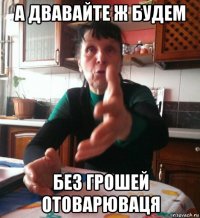 а двавайте ж будем без грошей отоварюваця